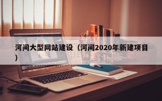 偃师河间大型网站建设（河间2020年新建项目）