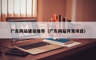 偃师广东网站建设推荐（广东网站开发项目）