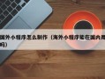 偃师国外小程序怎么制作（海外小程序能在国内用吗）