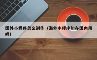 偃师国外小程序怎么制作（海外小程序能在国内用吗）