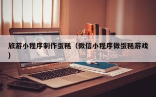 偃师旅游小程序制作蛋糕（微信小程序做蛋糕游戏）